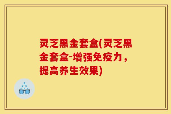 灵芝黑金套盒(灵芝黑金套盒-增强免疫力,提高养生效果)