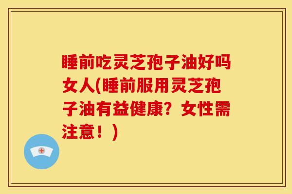 睡前吃灵芝孢子油好吗女人(睡前服用灵芝孢子油有益健康？女性需注意！)