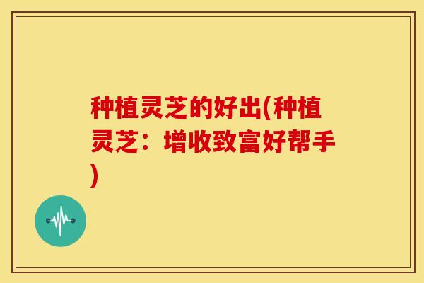 种植灵芝的好出(种植灵芝:增收致富好帮手)