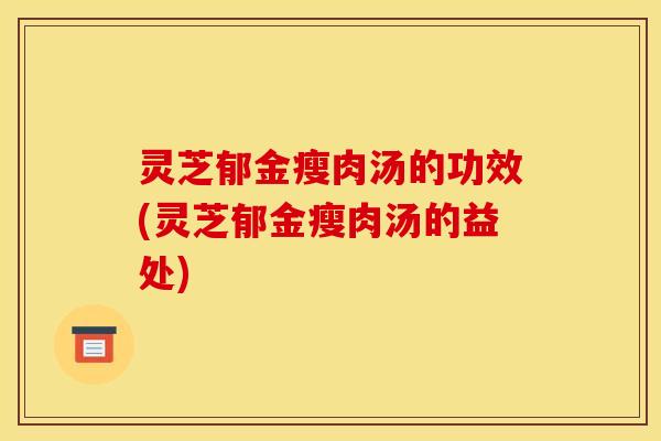 灵芝郁金瘦肉汤的功效(灵芝郁金瘦肉汤的益处)