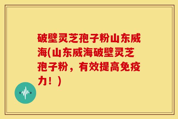 破壁灵芝孢子粉山东威海(山东威海破壁灵芝孢子粉，有效提高免疫力！)