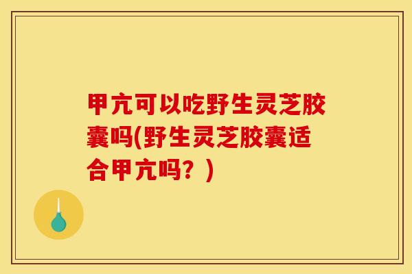 甲亢可以吃野生灵芝胶囊吗(野生灵芝胶囊适合甲亢吗？)