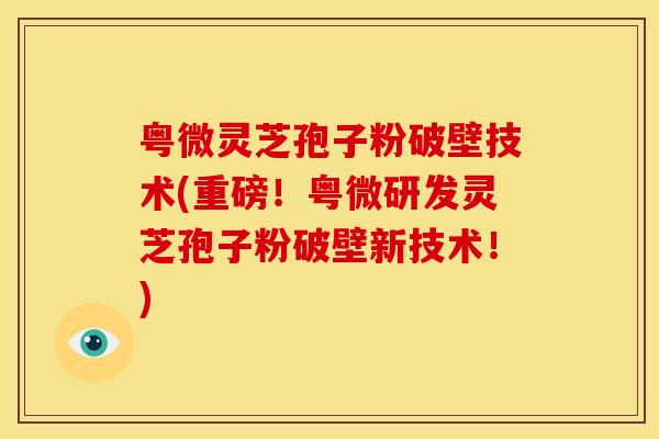 粤微灵芝孢子粉破壁技术(重磅！粤微研发灵芝孢子粉破壁新技术！)