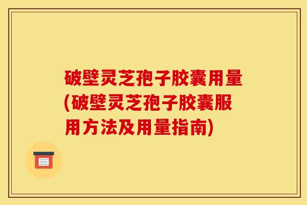 破壁灵芝孢子胶囊用量(破壁灵芝孢子胶囊服用方法及用量指南)