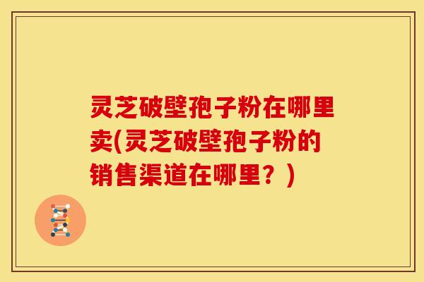 灵芝破壁孢子粉在哪里卖(灵芝破壁孢子粉的销售渠道在哪里?)