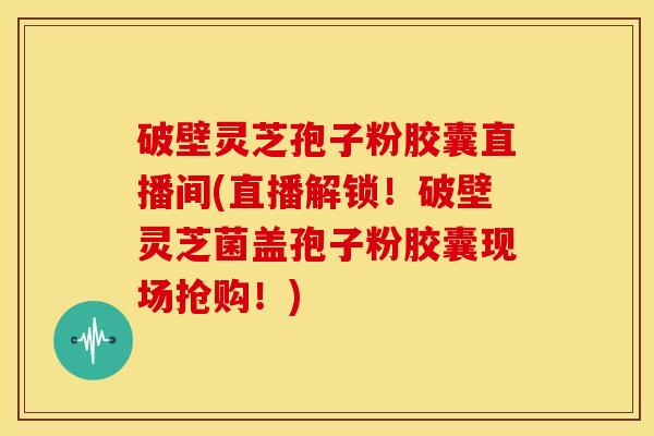 破壁灵芝孢子粉胶囊直播间(直播解锁！破壁灵芝菌盖孢子粉胶囊现场抢购！)