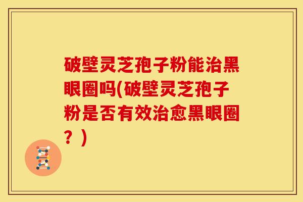 破壁灵芝孢子粉能治黑眼圈吗(破壁灵芝孢子粉是否有效治愈黑眼圈?)