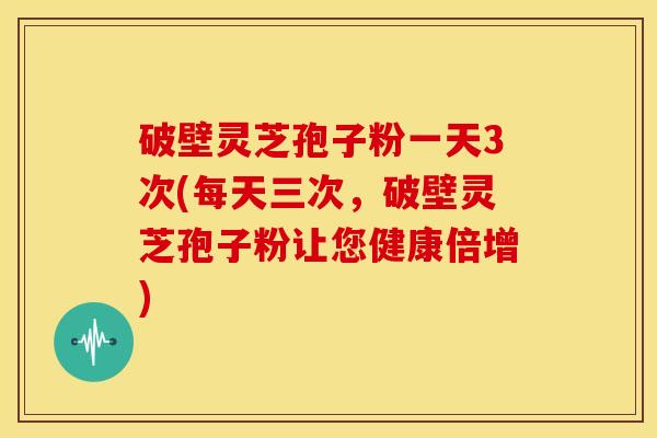 破壁灵芝孢子粉一天3次(每天三次，破壁灵芝孢子粉让您健康倍增)