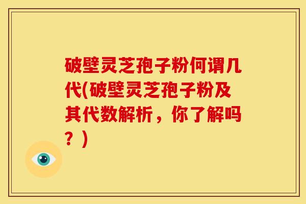 破壁灵芝孢子粉何谓几代(破壁灵芝孢子粉及其代数解析，你了解吗？)