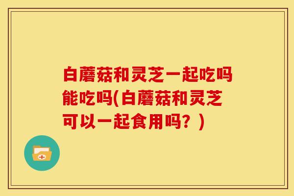 白蘑菇和灵芝一起吃吗能吃吗(白蘑菇和灵芝可以一起食用吗?)