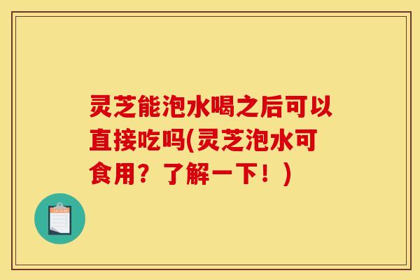 灵芝能泡水喝之后可以直接吃吗(灵芝泡水可食用？了解一下！)