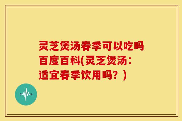 灵芝煲汤春季可以吃吗百度百科(灵芝煲汤：适宜春季饮用吗？)