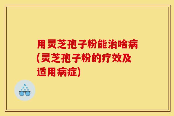 用灵芝孢子粉能治啥病(灵芝孢子粉的疗效及适用病症)