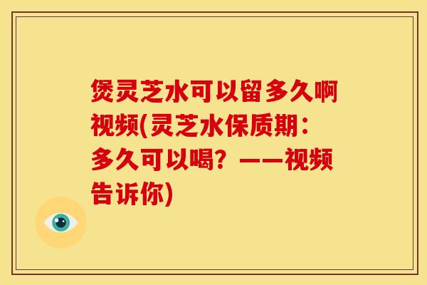 煲灵芝水可以留多久啊视频(灵芝水保质期：多久可以喝？——视频告诉你)