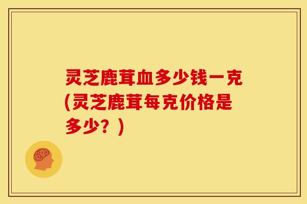 灵芝鹿茸血多少钱一克(灵芝鹿茸每克价格是多少?)