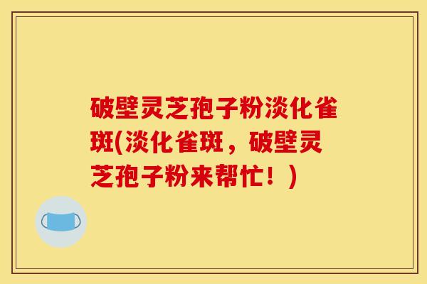 破壁灵芝孢子粉淡化雀斑(淡化雀斑,破壁灵芝孢子粉来帮忙!)