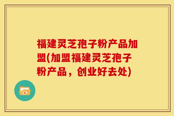 福建灵芝孢子粉产品加盟(加盟福建灵芝孢子粉产品，创业好去处)