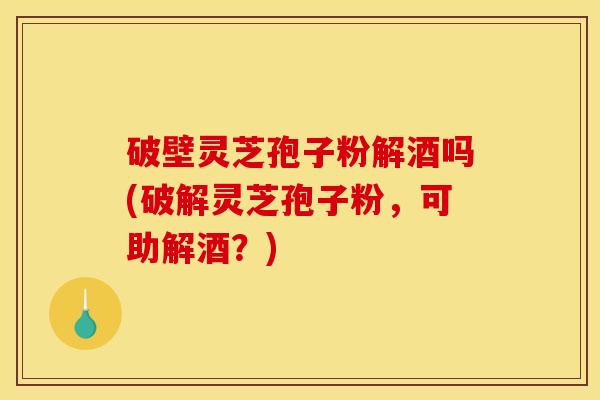 破壁灵芝孢子粉解酒吗(破解灵芝孢子粉,可助解酒?)