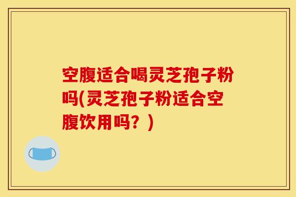 空腹适合喝灵芝孢子粉吗(灵芝孢子粉适合空腹饮用吗?)