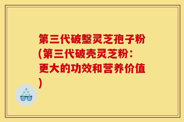第三代破墼灵芝孢子粉(第三代破壳灵芝粉：更大的功效和营养价值)