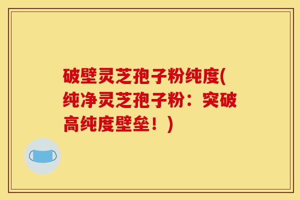 破壁灵芝孢子粉纯度(纯净灵芝孢子粉：突破高纯度壁垒！)