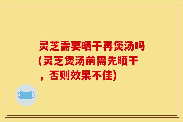 灵芝需要晒干再煲汤吗(灵芝煲汤前需先晒干,否则效果不佳)