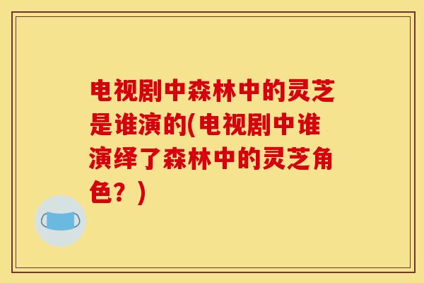 电视剧中森林中的灵芝是谁演的(电视剧中谁演绎了森林中的灵芝角色?)