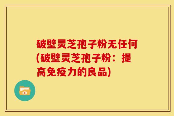 破壁灵芝孢子粉无任何(破壁灵芝孢子粉:提高免疫力的良品)