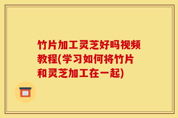 竹片加工灵芝好吗视频教程(学习如何将竹片和灵芝加工在一起)