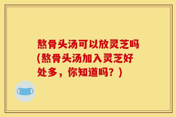 熬骨头汤可以放灵芝吗(熬骨头汤加入灵芝好处多,你知道吗?)