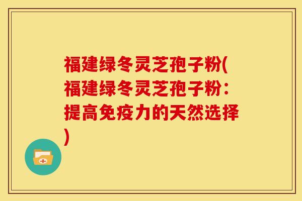 福建绿冬灵芝孢子粉(福建绿冬灵芝孢子粉:提高免疫力的天然选择)