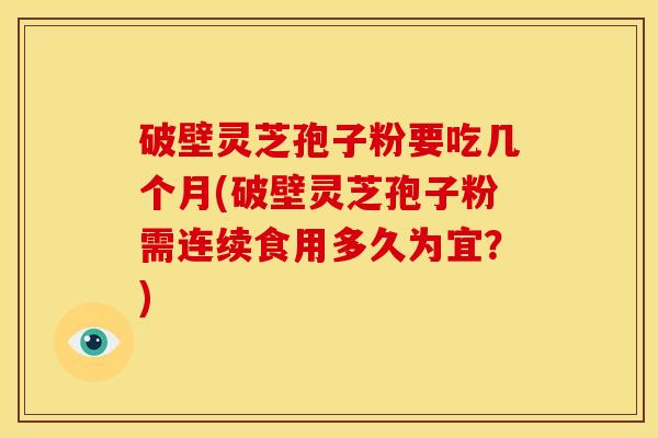 破壁灵芝孢子粉要吃几个月(破壁灵芝孢子粉需连续食用多久为宜?)