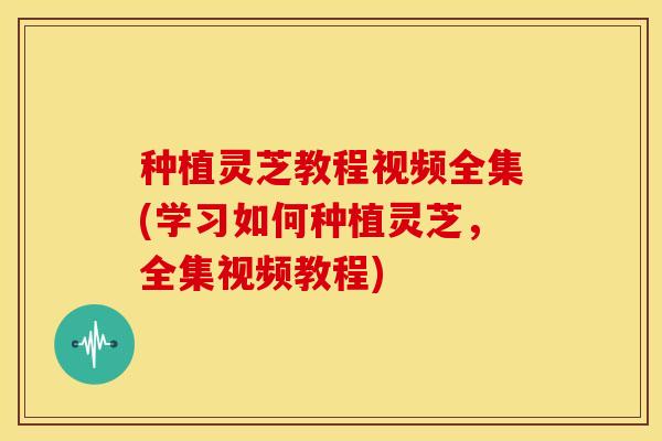 种植灵芝教程视频全集(学习如何种植灵芝,全集视频教程)