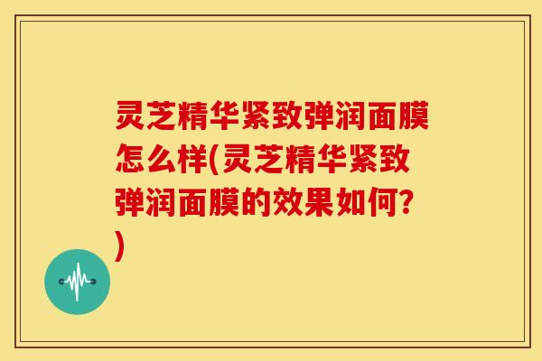 灵芝精华紧致弹润面膜怎么样(灵芝精华紧致弹润面膜的效果如何？)