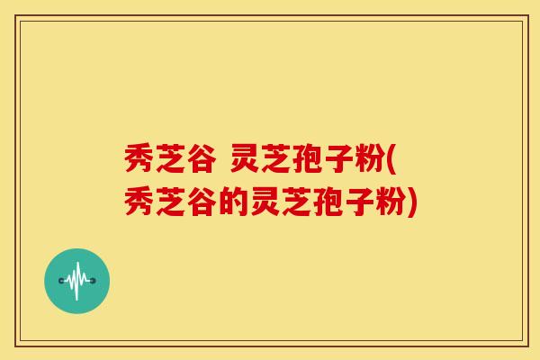秀芝谷 灵芝孢子粉(秀芝谷的灵芝孢子粉)
