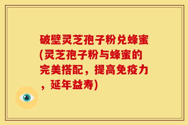 破壁灵芝孢子粉兑蜂蜜(灵芝孢子粉与蜂蜜的完美搭配,提高免疫力,延年益寿)