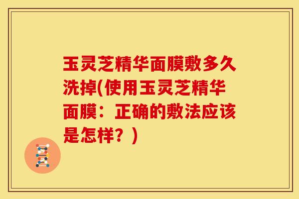 玉灵芝精华面膜敷多久洗掉(使用玉灵芝精华面膜:正确的敷法应该是怎样?)