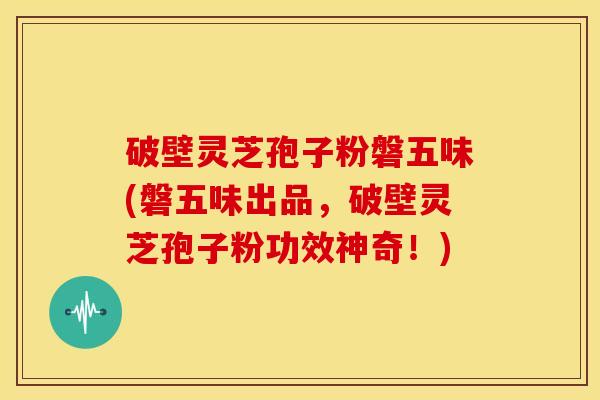 破壁灵芝孢子粉磐五味(磐五味出品，破壁灵芝孢子粉功效神奇！)