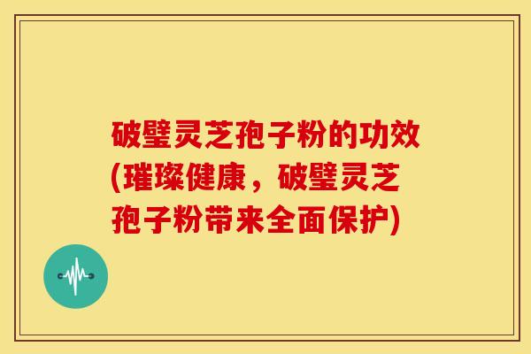 破璧灵芝孢子粉的功效(璀璨健康,破璧灵芝孢子粉带来全面保护)