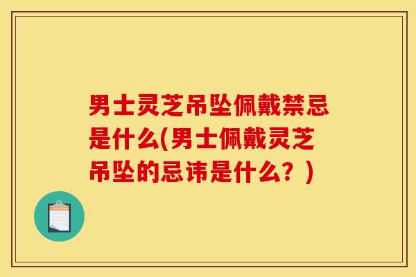 男士灵芝吊坠佩戴禁忌是什么(男士佩戴灵芝吊坠的忌讳是什么?)