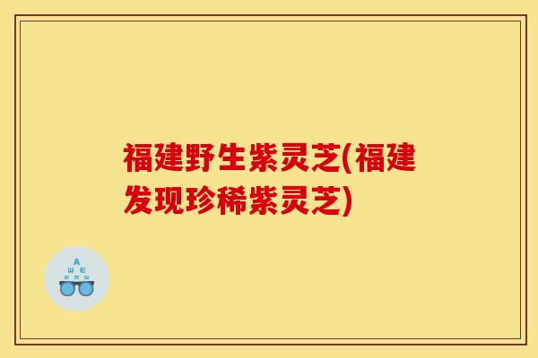 福建野生紫灵芝(福建发现珍稀紫灵芝)