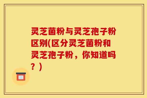 灵芝菌粉与灵芝孢子粉区别(区分灵芝菌粉和灵芝孢子粉,你知道吗?)
