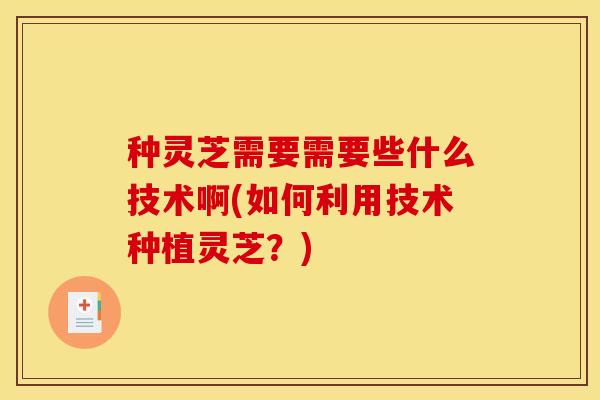 种灵芝需要需要些什么技术啊(如何利用技术种植灵芝?)
