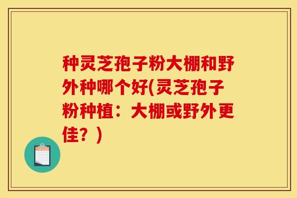 种灵芝孢子粉大棚和野外种哪个好(灵芝孢子粉种植：大棚或野外更佳？)