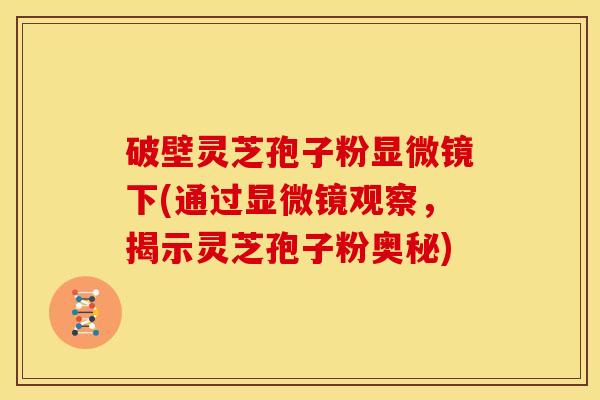 破壁灵芝孢子粉显微镜下(通过显微镜观察,揭示灵芝孢子粉奥秘)