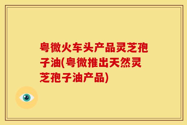粤微火车头产品灵芝孢子油(粤微推出天然灵芝孢子油产品)