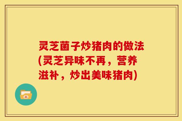 灵芝菌子炒猪肉的做法(灵芝异味不再,营养滋补,炒出美味猪肉)
