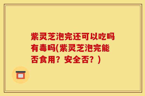 紫灵芝泡完还可以吃吗有毒吗(紫灵芝泡完能否食用?安全否?)