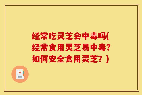 经常吃灵芝会中毒吗(经常食用灵芝易中毒?如何安全食用灵芝?)