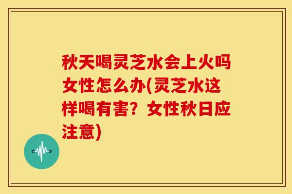 秋天喝灵芝水会上火吗女性怎么办(灵芝水这样喝有害？女性秋日应注意)